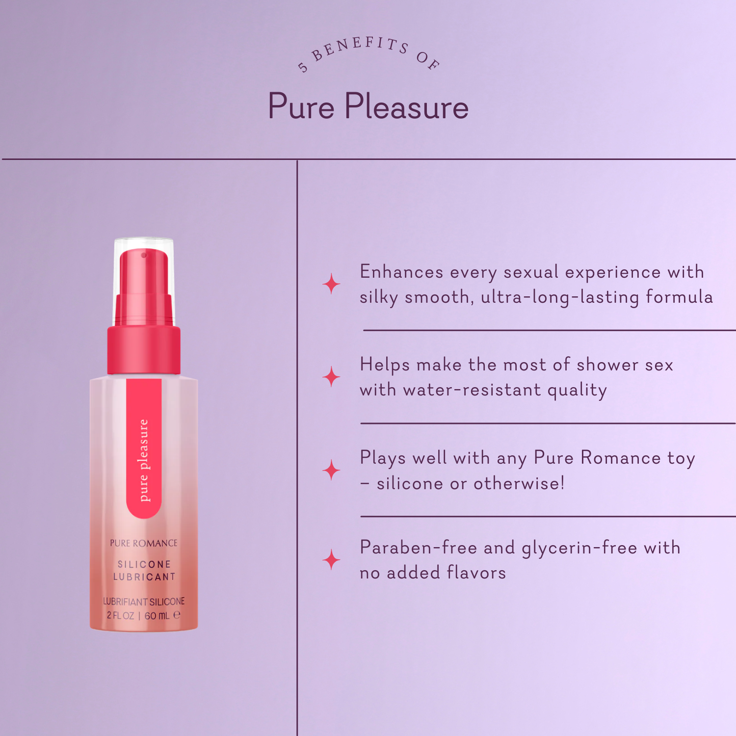 Pure Pleasure. 5 Benefits of Pure Pleasure. Enhances every sexual experience with silky smooth, ultra-long-lasting formula. Helps make the most of shower sex with water-resistant quality. Plays well with any Pure Romance toy - silicone or otherwise! Paraben-free and glycerin-free with no added flavors.